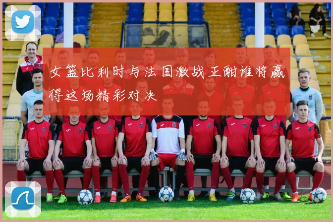 女篮比利时与法国激战正酣谁将赢得这场精彩对决