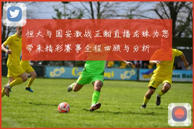 恒大与国安激战正酣直播龙珠为您带来精彩赛事全程回顾与分析