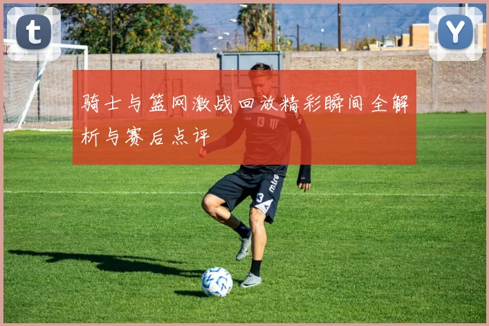 骑士与篮网激战回放精彩瞬间全解析与赛后点评