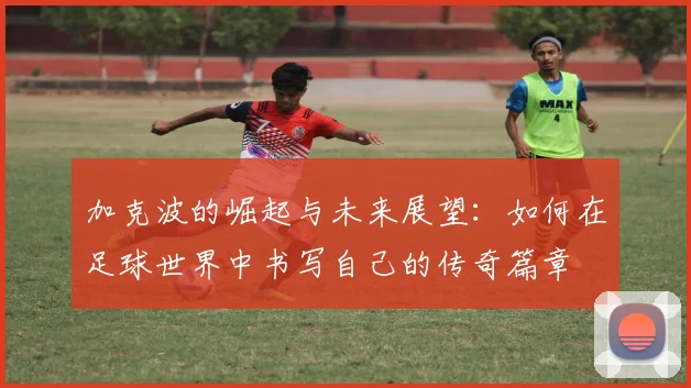 加克波的崛起与未来展望：如何在足球世界中书写自己的传奇篇章