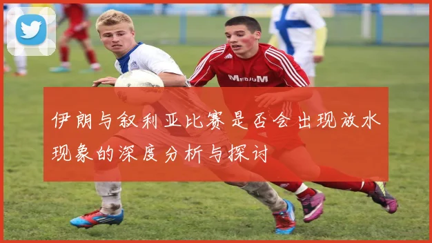 伊朗与叙利亚比赛是否会出现放水现象的深度分析与探讨