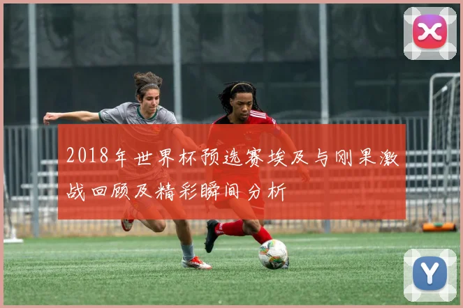 2018年世界杯预选赛埃及与刚果激战回顾及精彩瞬间分析
