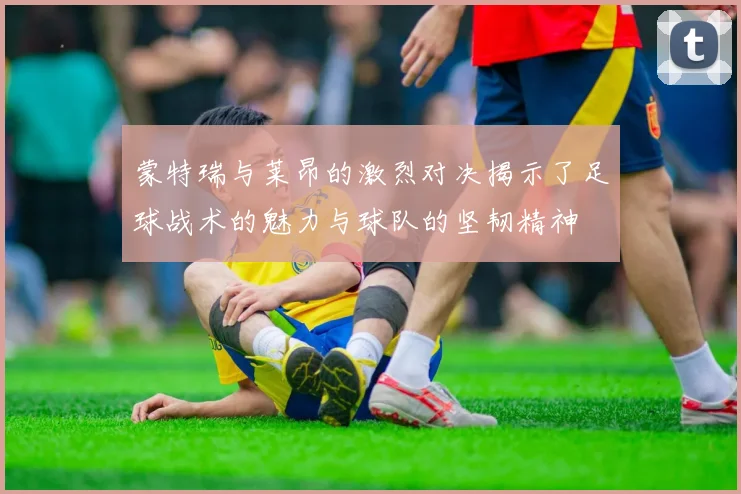 蒙特瑞与莱昂的激烈对决揭示了足球战术的魅力与球队的坚韧精神