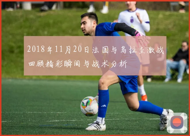 2018年11月20日法国与乌拉圭激战回顾精彩瞬间与战术分析