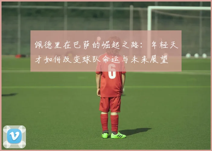 佩德里在巴萨的崛起之路：年轻天才如何改变球队命运与未来展望