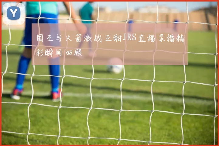 国王与火箭激战正酣JRS直播录播精彩瞬间回顾