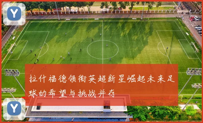 拉什福德领衔英超新星崛起未来足球的希望与挑战并存