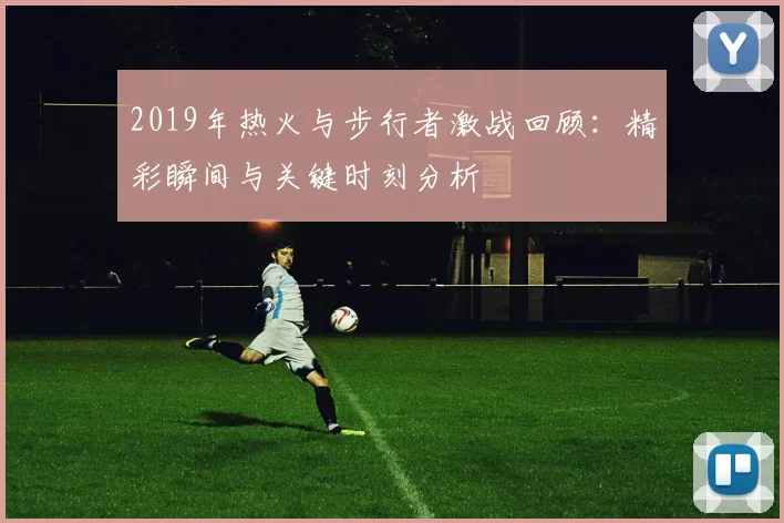 2019年热火与步行者激战回顾：精彩瞬间与关键时刻分析