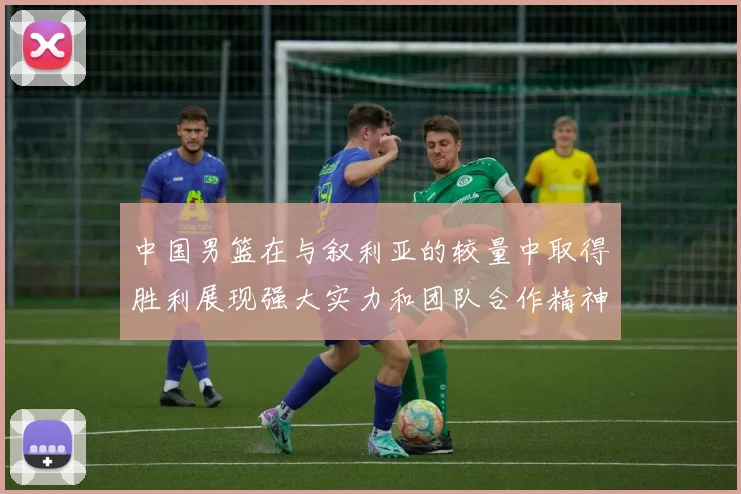 中国男篮在与叙利亚的较量中取得胜利展现强大实力和团队合作精神