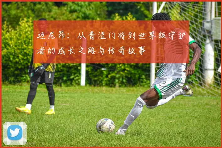迈尼昂：从青涩门将到世界级守护者的成长之路与传奇故事