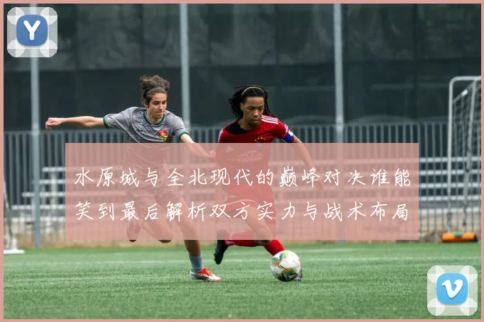 水原城与全北现代的巅峰对决谁能笑到最后解析双方实力与战术布局