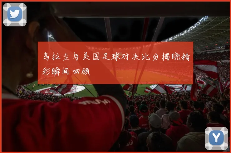 乌拉圭与美国足球对决比分揭晓精彩瞬间回顾