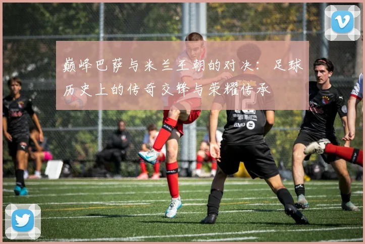 巅峰巴萨与米兰王朝的对决：足球历史上的传奇交锋与荣耀传承