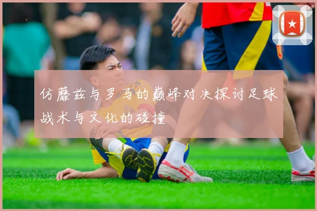仿蘼兹与罗马的巅峰对决探讨足球战术与文化的碰撞