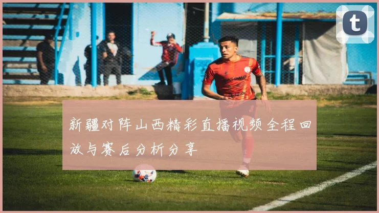 新疆对阵山西精彩直播视频全程回放与赛后分析分享