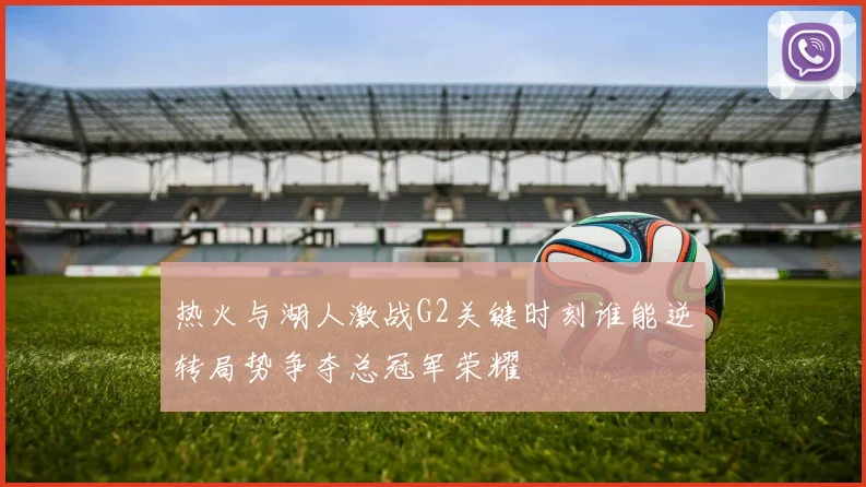热火与湖人激战G2关键时刻谁能逆转局势争夺总冠军荣耀
