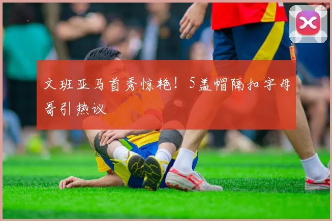 文班亚马首秀惊艳！5盖帽隔扣字母哥引热议