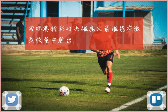 常规赛精彩对决雄鹿火箭谁能在激烈较量中胜出