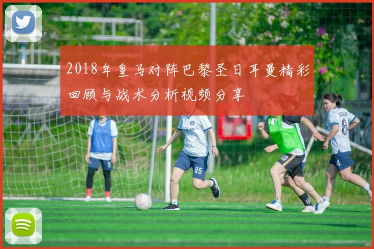2018年皇马对阵巴黎圣日耳曼精彩回顾与战术分析视频分享