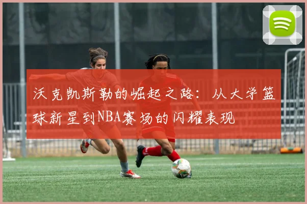沃克凯斯勒的崛起之路：从大学篮球新星到NBA赛场的闪耀表现