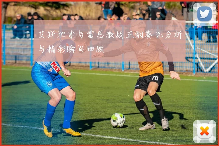 艾斯坦拿与雷恩激战正酣赛况分析与精彩瞬间回顾