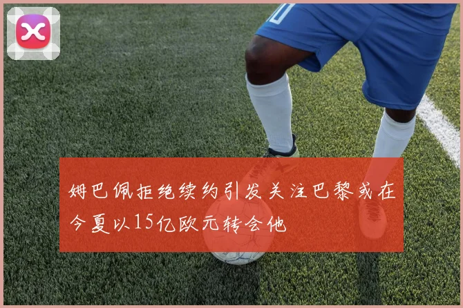 姆巴佩拒绝续约引发关注巴黎或在今夏以15亿欧元转会他