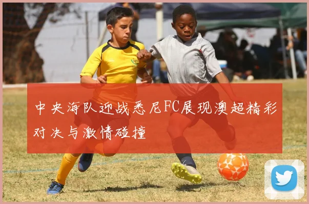 中央海队迎战悉尼FC展现澳超精彩对决与激情碰撞