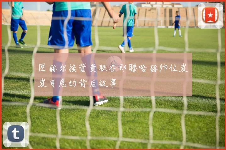 图赫尔接管曼联在即滕哈赫帅位岌岌可危的背后故事
