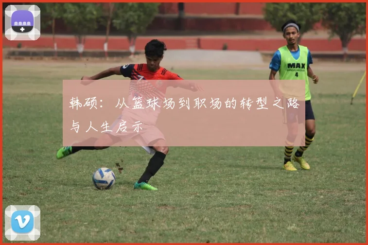 韩硕：从篮球场到职场的转型之路与人生启示
