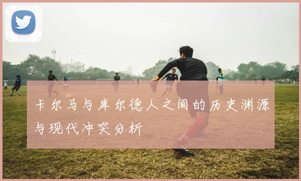 卡尔马与库尔德人之间的历史渊源与现代冲突分析