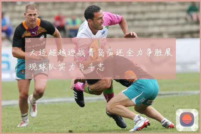 大连超越迎战青岛黄还全力争胜展现球队实力与斗志