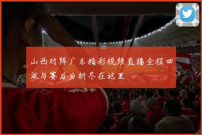 山西对阵广东精彩视频直播全程回放与赛后分析尽在这里