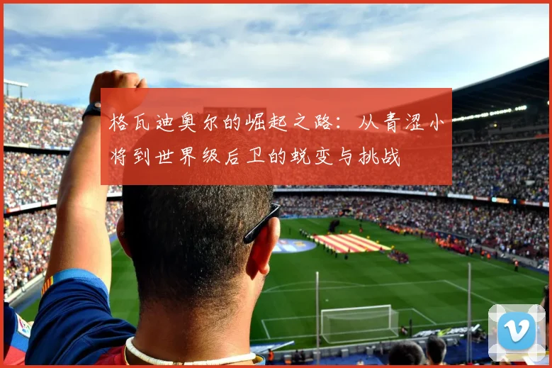 格瓦迪奥尔的崛起之路：从青涩小将到世界级后卫的蜕变与挑战