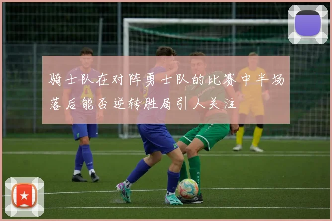 骑士队在对阵勇士队的比赛中半场落后能否逆转胜局引人关注