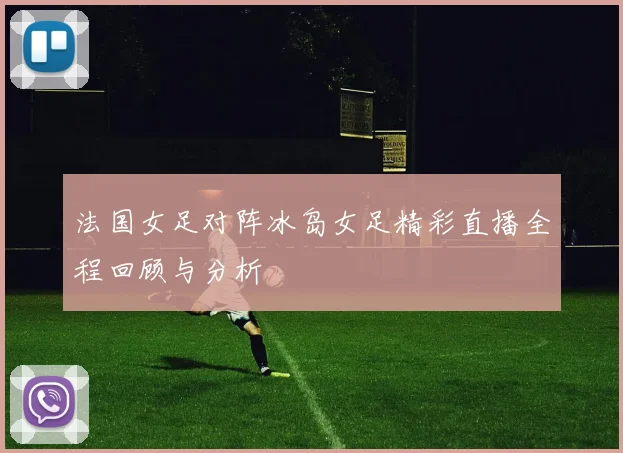 法国女足对阵冰岛女足精彩直播全程回顾与分析